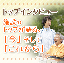 トップインタビュー　施設のトップが語る、「今」そして「これから」