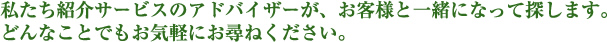 私たち紹介サービスのアドバイザーが、お客様と一緒になって探します。