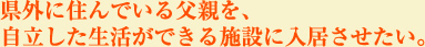 県外に住んでいる父親を自立した生活ができる施設に入居させたい。
