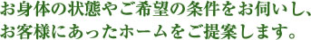 お身体の状態やご希望の条件をお伺いし、お客様にあったホームをご提案します。