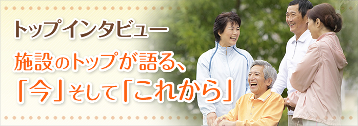 トップインタビュー 施設のトップが語る、「今」そして「これから」