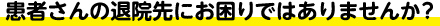 患者さんの退院先にお困りではありませんか？