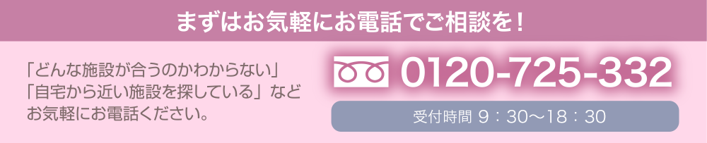 まずはお気軽にお電話でご相談を！ 0120-725-332 受付時間10：00～20：00 「どんな施設が合うのかわからない」「自宅から近い施設を探している」などお気軽にお電話ください。