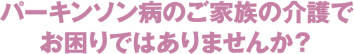 パーキンソン病のご家族の介護でお困りではありませんか？