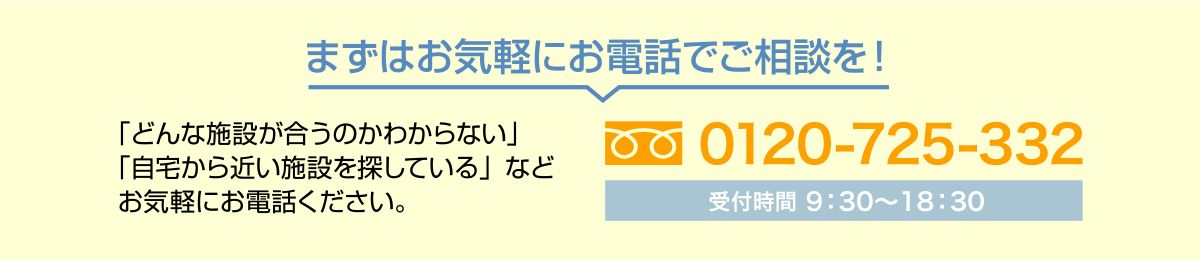 まずはお気軽にお電話でご相談を！ 0120-725-332 受付時間10：00～20：00 「どんな施設が合うのかわからない」「自宅から近い施設を探している」などお気軽にお電話ください。