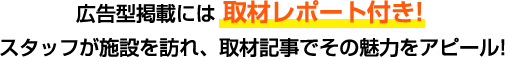 広告型掲載には、取材レポート付き！スタッフが施設を訪れ、取材記事でその魅力をアピール！