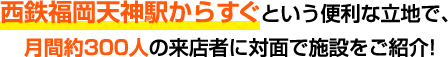 西鉄福岡天神駅目の前という便利な立地で、月間約300人の来店者に対面で施設をご紹介！