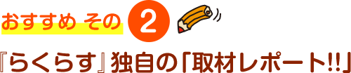 おすすめ その2 『らくらす』独自の「取材レポート!!」