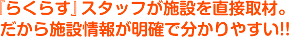 『らくらす』スタッフが施設を直接取材。
	だから施設情報が明確で分かりやすい!!