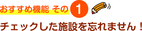 おすすめ機能 その1 チェックした施設を忘れません！