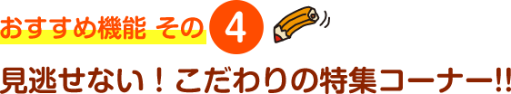 おすすめ機能 その4 見逃せない！こだわりの特集コーナー!!