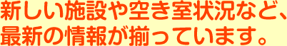 新しい施設や空き室状況など、
	最新の情報が揃っています。