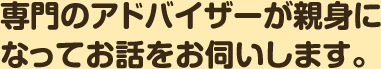 専門のアドバイザーが親身になってお話をお伺いします