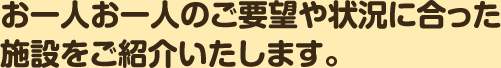 お一人お一人のご要望や状況に合った施設をご紹介いたします。