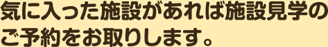 気に入った施設があれば施設見学のご予約をお取りします。