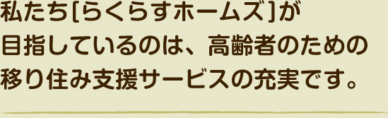 私たち[らくらすホームズ]が目指しているのは、高齢者のための移り住み支援サービスの充実です。